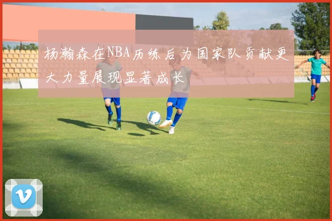 杨瀚森在NBA历练后为国家队贡献更大力量展现显著成长