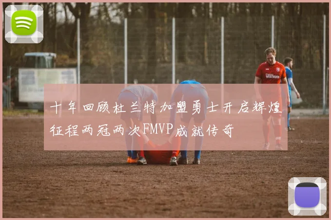 十年回顾杜兰特加盟勇士开启辉煌征程两冠两次FMVP成就传奇