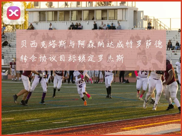 贝西克塔斯与阿森纳达成特罗萨德转会协议目标锁定罗杰斯