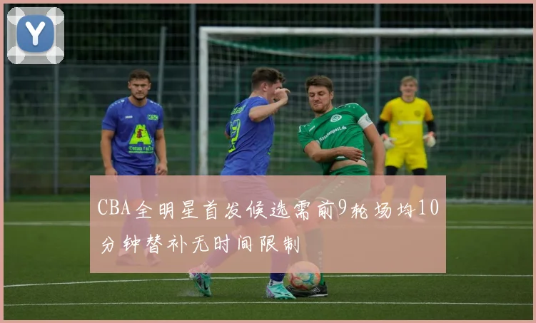CBA全明星首发候选需前9轮场均10分钟替补无时间限制