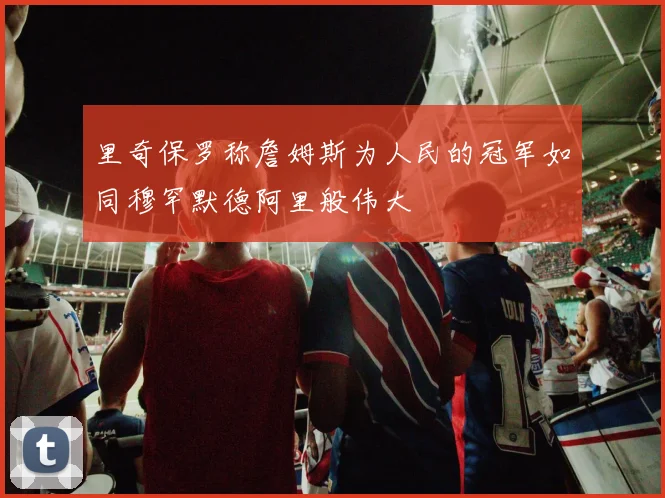 里奇保罗称詹姆斯为人民的冠军如同穆罕默德阿里般伟大