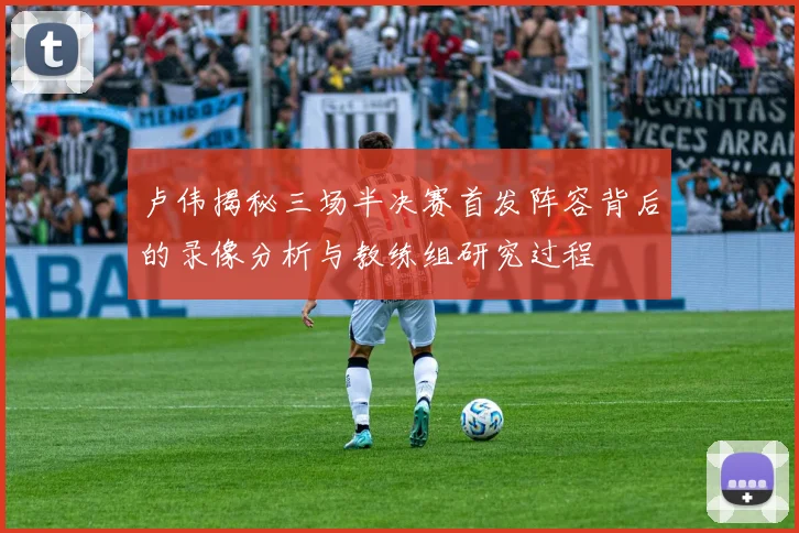 卢伟揭秘三场半决赛首发阵容背后的录像分析与教练组研究过程