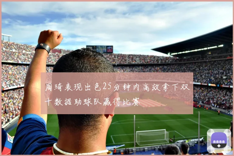 周琦表现出色25分钟内高效拿下双十数据助球队赢得比赛
