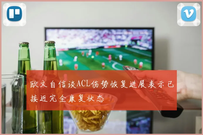 欧文自信谈ACL伤势恢复进展表示已接近完全康复状态