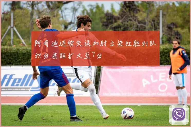 阿奇迪连续失误加肘击染红胜利队积分差距扩大至7分