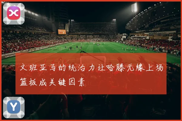 文班亚马的统治力让哈滕无缘上场篮板成关键因素
