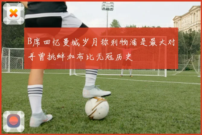B席回忆曼城岁月称利物浦是最大对手曾挑衅加布比无冠历史