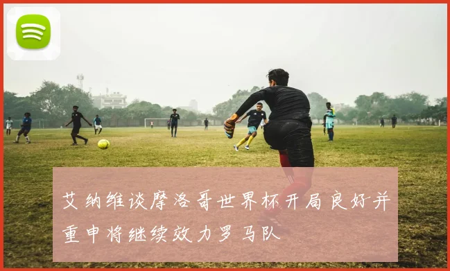 艾纳维谈摩洛哥世界杯开局良好并重申将继续效力罗马队