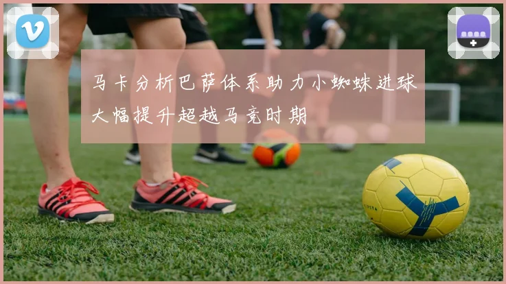 马卡分析巴萨体系助力小蜘蛛进球大幅提升超越马竞时期