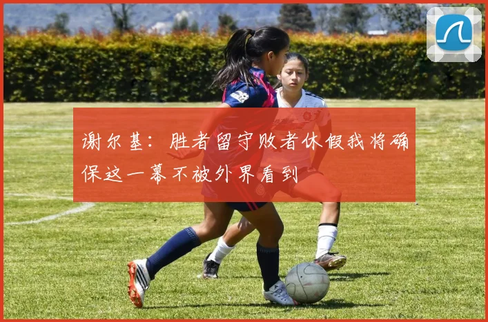 谢尔基：胜者留守败者休假我将确保这一幕不被外界看到