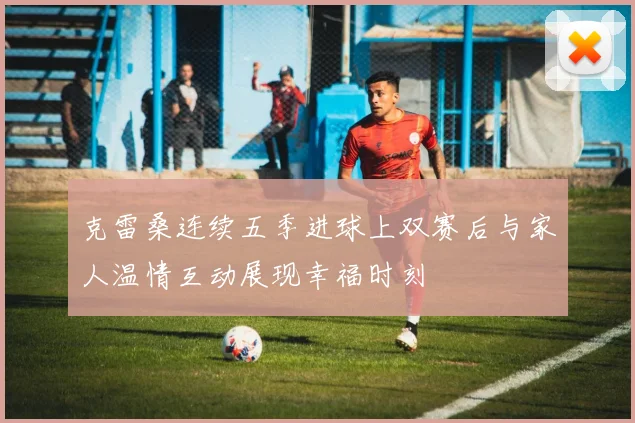 克雷桑连续五季进球上双赛后与家人温情互动展现幸福时刻