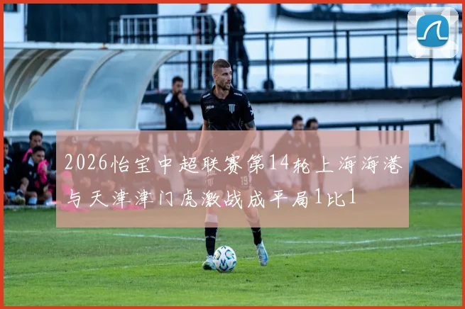 2026怡宝中超联赛第14轮上海海港与天津津门虎激战成平局1比1