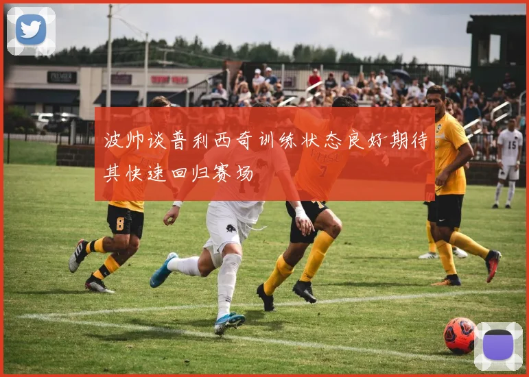 波帅谈普利西奇训练状态良好期待其快速回归赛场