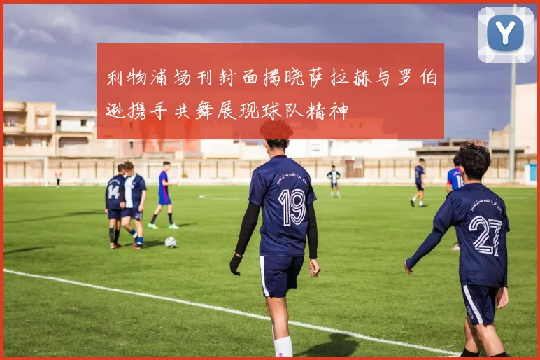 利物浦场刊封面揭晓萨拉赫与罗伯逊携手共舞展现球队精神