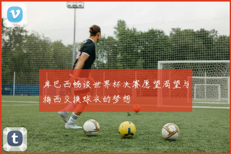 库巴西畅谈世界杯决赛愿望渴望与梅西交换球衣的梦想