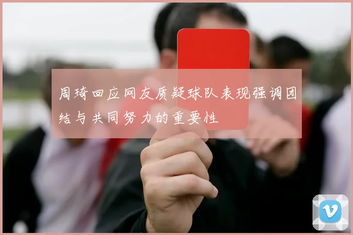 周琦回应网友质疑球队表现强调团结与共同努力的重要性