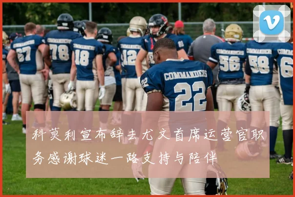 科莫利宣布辞去尤文首席运营官职务感谢球迷一路支持与陪伴